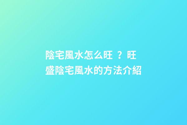 陰宅風水怎么旺？旺盛陰宅風水的方法介紹